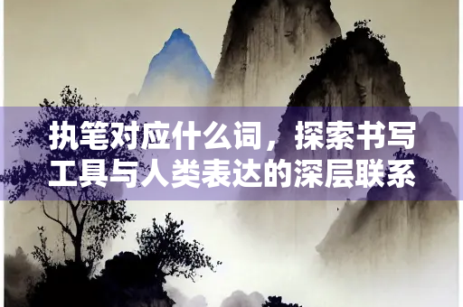 执笔对应什么词,探索书写工具与人类表达的深层联系 执笔对应什么词,探索书写工具与人类表达的深层联系