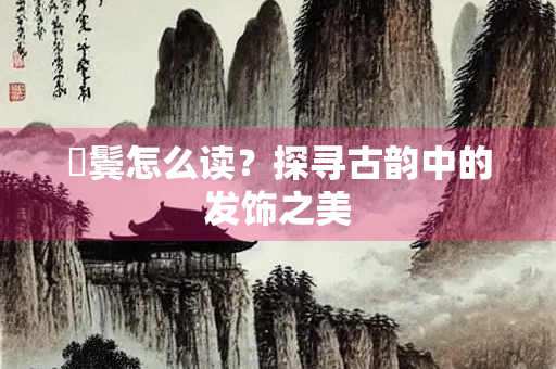 鬘鬓怎么读？探寻古韵中的发饰之美