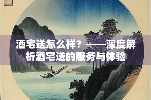 酒宅送怎么样？——深度解析酒宅送的服务与体验