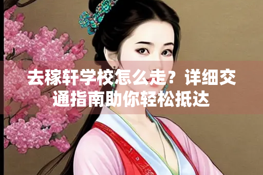 去稼轩学校怎么走？详细交通指南助你轻松抵达