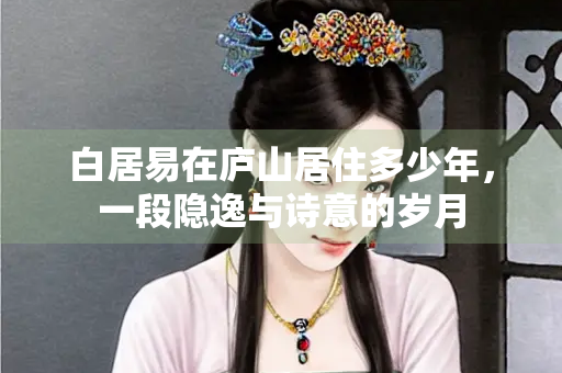 白居易在庐山居住多少年,一段隐逸与诗意的岁月 白居易在庐山居住多少年,一段隐逸与诗意的岁月