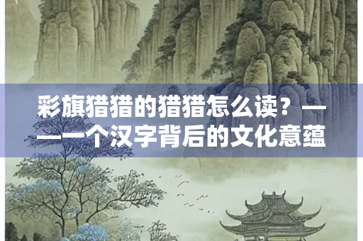 彩旗猎猎的猎猎怎么读？——一个汉字背后的文化意蕴