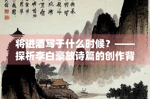 将进酒写于什么时候?——探析李白豪放诗篇的创作背景 将进酒写于什么时候?——探析李白豪放诗篇的创作背景