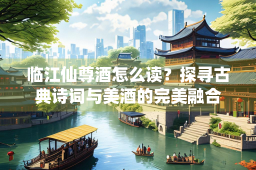临江仙尊酒怎么读？探寻古典诗词与美酒的完美融合
