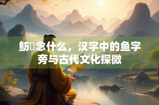 鲂鱮念什么，汉字中的鱼字旁与古代文化探微