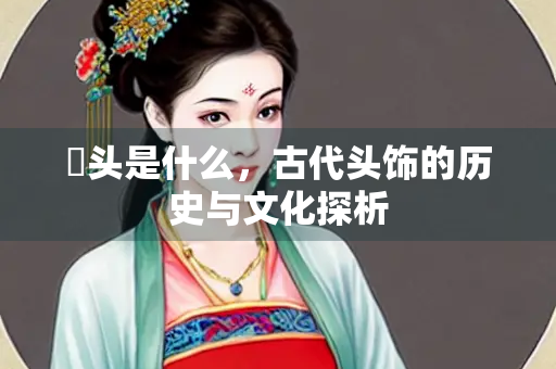 鞮头是什么，古代头饰的历史与文化探析