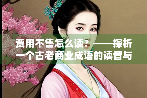 贾用不售怎么读？——探析一个古老商业成语的读音与智慧