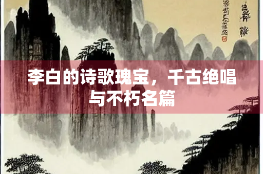李白的诗歌瑰宝，千古绝唱与不朽名篇