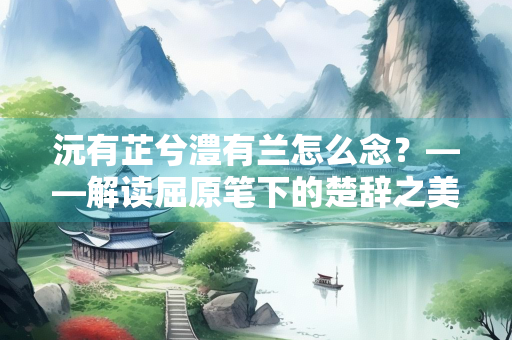 沅有芷兮澧有兰怎么念？——解读屈原笔下的楚辞之美