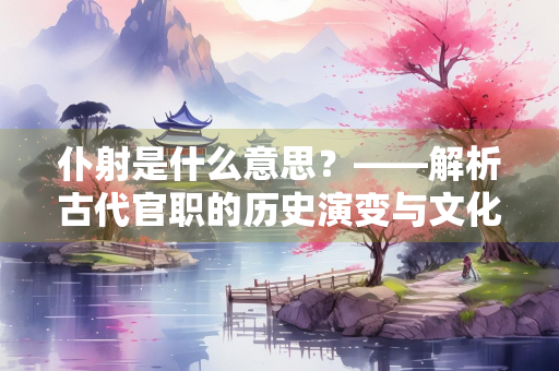 仆射是什么意思？——解析古代官职的历史演变与文化内涵