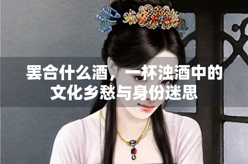 罢合什么酒，一杯浊酒中的文化乡愁与身份迷思