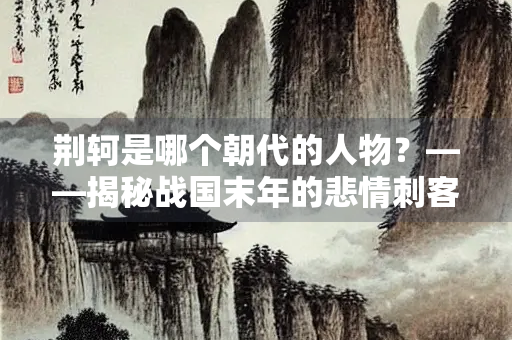 荆轲是哪个朝代的人物？——揭秘战国末年的悲情刺客