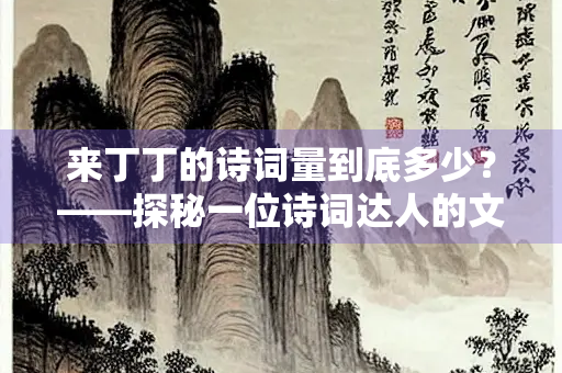 来丁丁的诗词量到底多少？——探秘一位诗词达人的文学底蕴