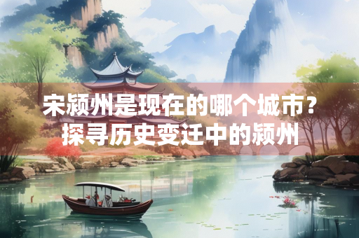 宋颍州是现在的哪个城市？探寻历史变迁中的颍州