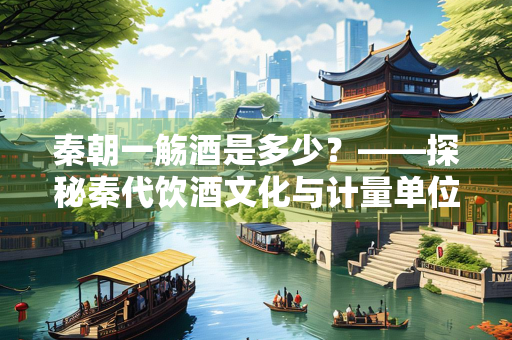 秦朝一觞酒是多少？——探秘秦代饮酒文化与计量单位
