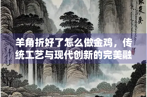 羊角折好了怎么做金鸡，传统工艺与现代创新的完美融合