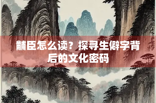 黼臣怎么读？探寻生僻字背后的文化密码