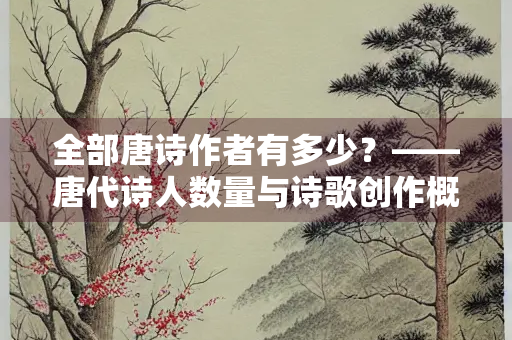 全部唐诗作者有多少？——唐代诗人数量与诗歌创作概览
