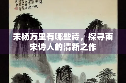 宋杨万里有哪些诗，探寻南宋诗人的清新之作