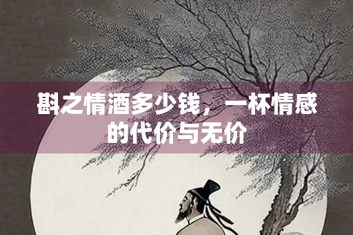 斟之情酒多少钱，一杯情感的代价与无价