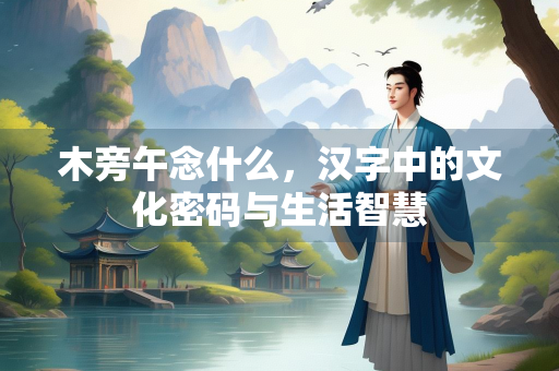 木旁午念什么，汉字中的文化密码与生活智慧