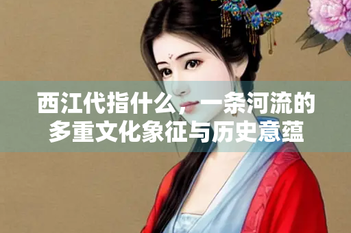 西江代指什么，一条河流的多重文化象征与历史意蕴