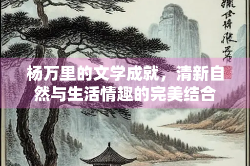 杨万里的文学成就，清新自然与生活情趣的完美结合