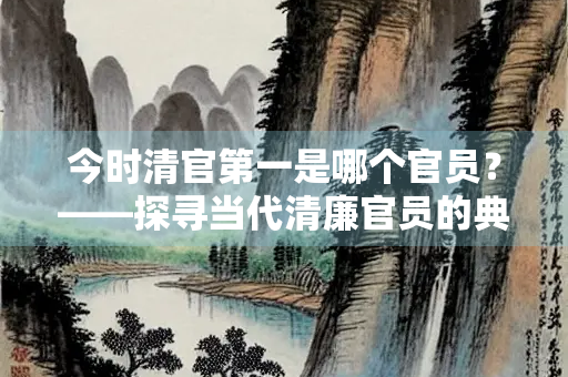 今时清官第一是哪个官员？——探寻当代清廉官员的典范