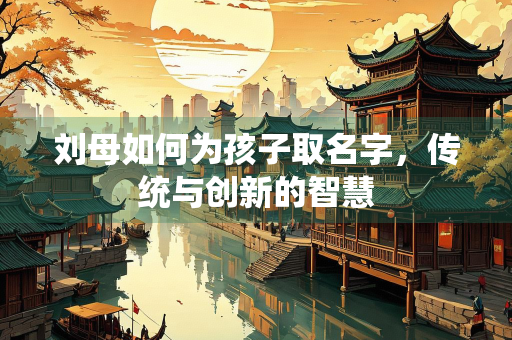 刘母如何为孩子取名字，传统与创新的智慧