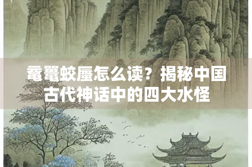 鼋鼍蛟蜃怎么读？揭秘中国古代神话中的四大水怪