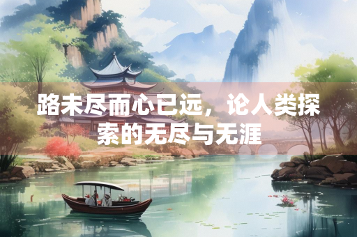 路未尽而心已远,论人类探索的无尽与无涯 路未尽而心已远,论人类探索的无尽与无涯