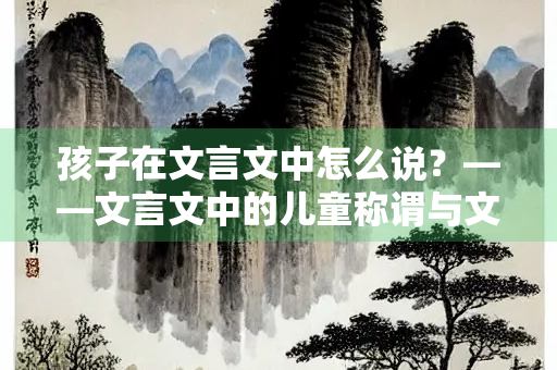 孩子在文言文中怎么说？——文言文中的儿童称谓与文化意蕴