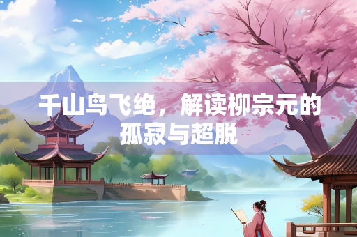 千山鸟飞绝，解读柳宗元的孤寂与超脱