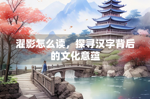 濯影怎么读，探寻汉字背后的文化意蕴