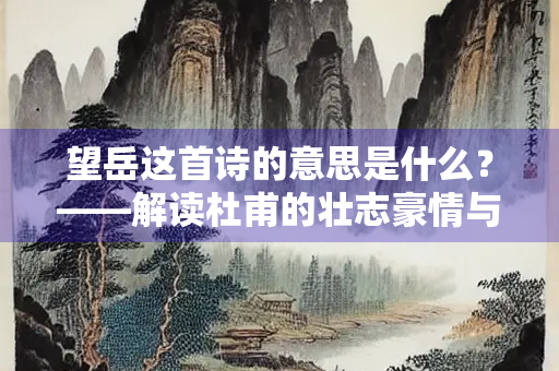 望岳这首诗的意思是什么？——解读杜甫的壮志豪情与人生哲思