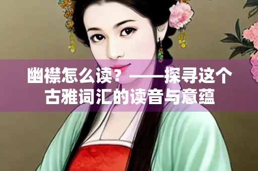 幽襟怎么读？——探寻这个古雅词汇的读音与意蕴