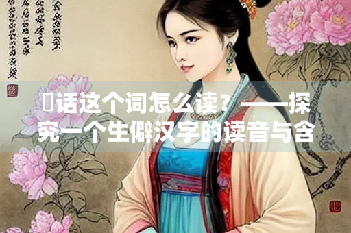 敧话这个词怎么读？——探究一个生僻汉字的读音与含义