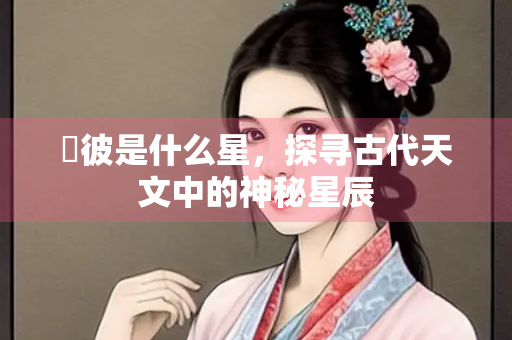 嘒彼是什么星，探寻古代天文中的神秘星辰