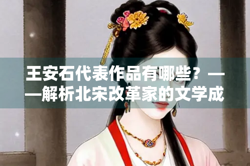 王安石代表作品有哪些？——解析北宋改革家的文学成就