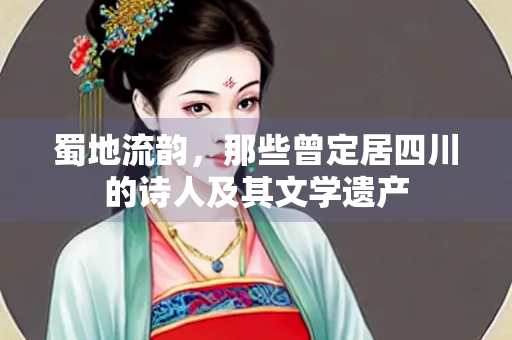蜀地流韵，那些曾定居四川的诗人及其文学遗产