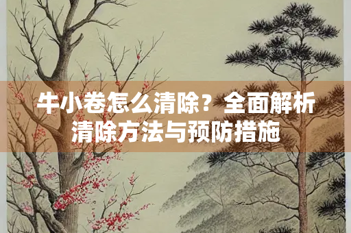 牛小卷怎么清除？全面解析清除方法与预防措施
