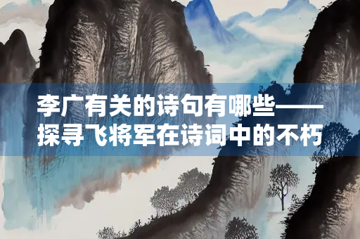李广有关的诗句有哪些——探寻飞将军在诗词中的不朽形象