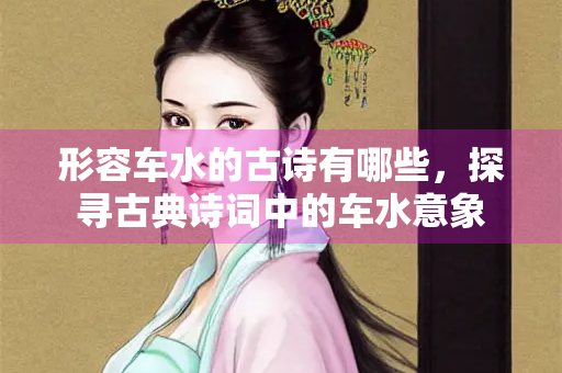 形容车水的古诗有哪些，探寻古典诗词中的车水意象