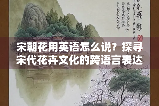 宋朝花用英语怎么说？探寻宋代花卉文化的跨语言表达