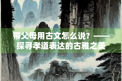 带父母用古文怎么说？——探寻孝道表达的古雅之美