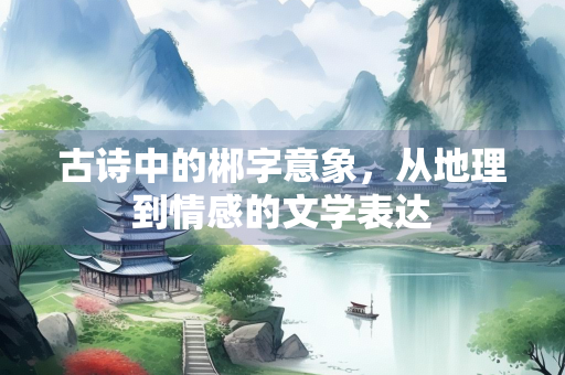 古诗中的郴字意象，从地理到情感的文学表达