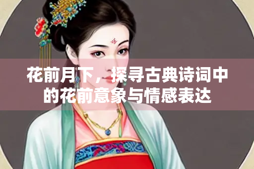 花前月下，探寻古典诗词中的花前意象与情感表达