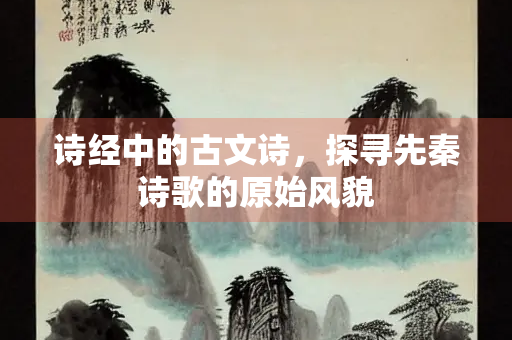 诗经中的古文诗，探寻先秦诗歌的原始风貌