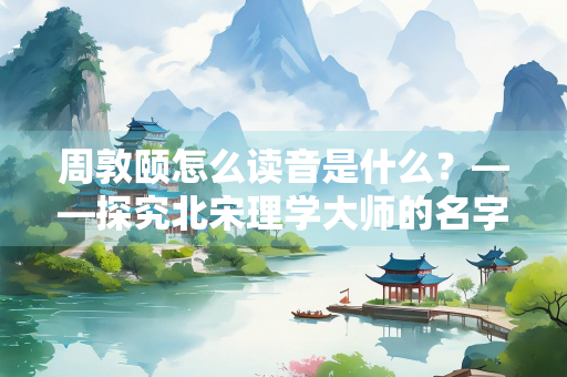 周敦颐怎么读音是什么？——探究北宋理学大师的名字发音与生平贡献