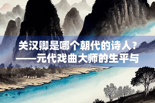 关汉卿是哪个朝代的诗人？——元代戏曲大师的生平与成就